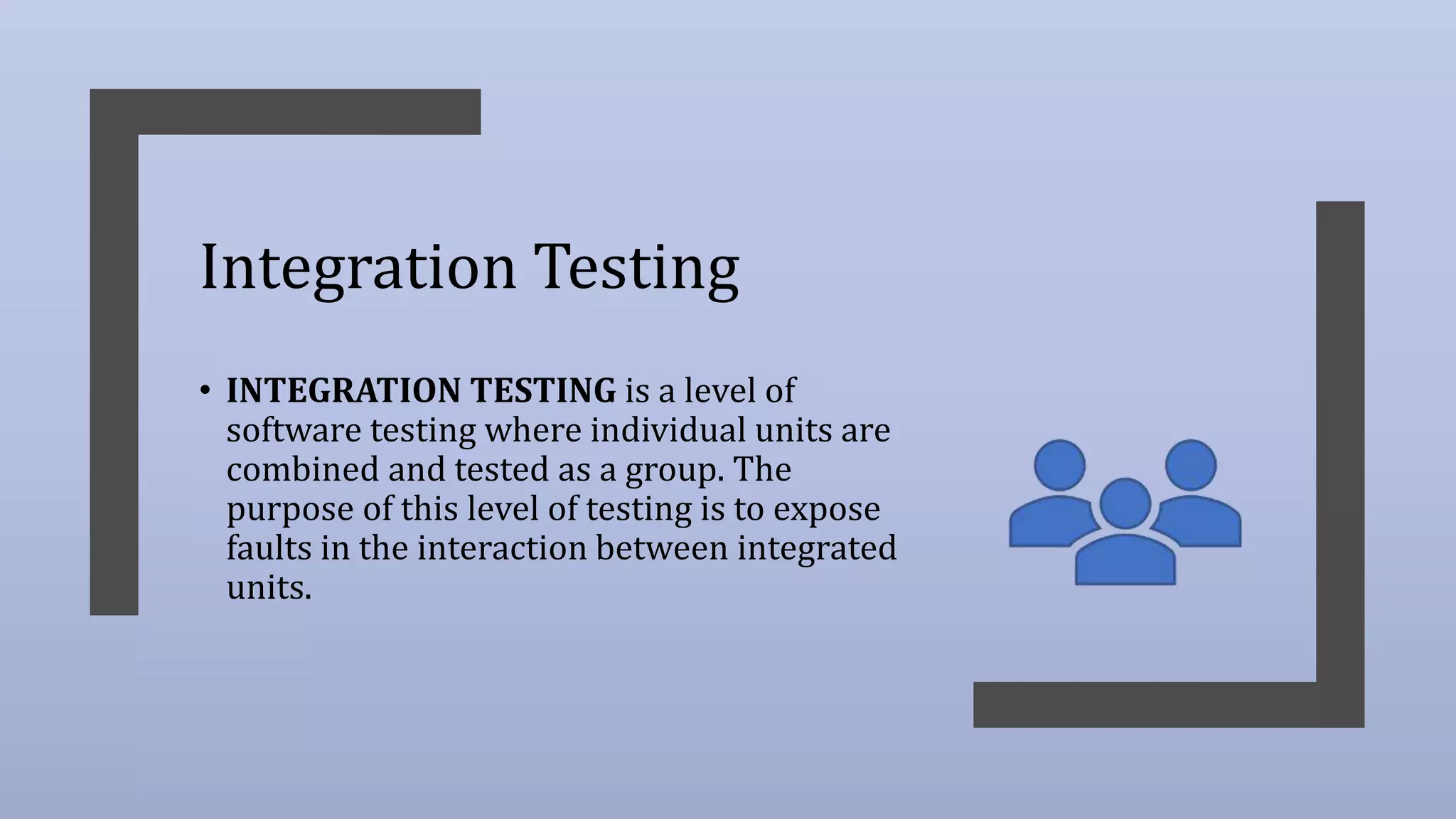 Integration Testing
• INTEGRATION TESTING is a level of
software testing where individual units are
combined and tested as a group. The
purpose of this level of testing is to expose
faults in the interaction between integrated
units.
 