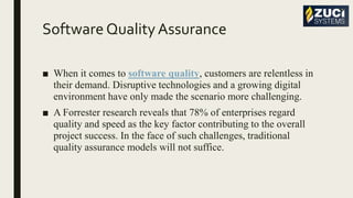 Software QualityAssurance
■ When it comes to software quality, customers are relentless in
their demand. Disruptive technologies and a growing digital
environment have only made the scenario more challenging.
■ A Forrester research reveals that 78% of enterprises regard
quality and speed as the key factor contributing to the overall
project success. In the face of such challenges, traditional
quality assurance models will not suffice.
 