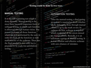Testing could be done in two ways
MANUAL TESTING
It is the self-explaining test which is
done manually. Manual testing is the
most basic but most important form of
software testing, in which each function
is observed through human vision. The
person performs all those functions
which are to b performed by the user, in
order to check all the functions as well
malfunctions of the software. Then also
the final product is not ready but is
prepared to be ready for automation
testing.
AUTOMATION TESTING
After the manual testing, a final testing
procedure is required to check whether
all the debugging done through manual
efforts is up to the mark or not. In
order to do that, software is required
which could find all the errors missed
my human efforts. Basically, it is an
automatic version of manual testing. It
is time efficient and effective software
with zero chances of mistakes.
www.northpolewebservice.com
 