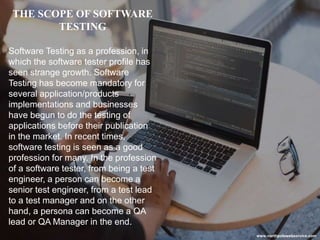 THE SCOPE OF SOFTWARE
TESTING
Software Testing as a profession, in
which the software tester profile has
seen strange growth. Software
Testing has become mandatory for
several application/products
implementations and businesses
have begun to do the testing of
applications before their publication
in the market. In recent times,
software testing is seen as a good
profession for many. In the profession
of a software tester, from being a test
engineer, a person can become a
senior test engineer, from a test lead
to a test manager and on the other
hand, a persona can become a QA
lead or QA Manager in the end.
www.northpolewebservice.com
 