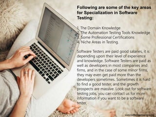 Following are some of the key areas
for Specialization in Software
Testing:
1. The Domain Knowledge
2. The Automation Testing Tools Knowledge
3. Some Professional Certifications
4. Niche Areas in Testing.
Software Testers are paid good salaries, it is
depending upon their level of experience
and knowledge. Software Testers are paid as
well as developers in most companies and
firms, and in the case of some minor firms,
they may even get paid more than the
developers sometimes. Sometimes it is hard
to find a good tester, and the growth
prospects are massive. Look out for software
testing jobs, you can contact us for more
information if you want to be a software
tester.
www.northpolewebservice.com
 