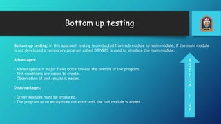 Bottom up testing
Bottom up testing: In this approach testing is conducted from sub module to main module, if the main module
is not developed a temporary program called DRIVERS is used to simulate the main module.
Advantages:
- Advantageous if major flaws occur toward the bottom of the program.
- Test conditions are easier to create.
- Observation of test results is easier.
Disadvantages:
- Driver Modules must be produced.
- The program as an entity does not exist until the last module is added.
B
O
T
T
O
M
|
U
P
 