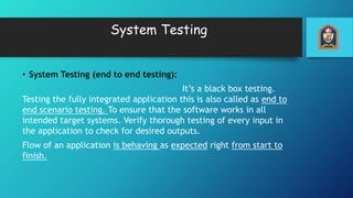System Testing
• System Testing (end to end testing):
It’s a black box testing.
Testing the fully integrated application this is also called as end to
end scenario testing. To ensure that the software works in all
intended target systems. Verify thorough testing of every input in
the application to check for desired outputs.
Flow of an application is behaving as expected right from start to
finish.
 