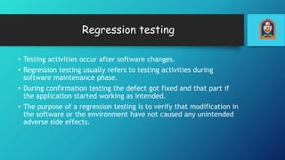 Regression testing
• Testing activities occur after software changes.
• Regression testing usually refers to testing activities during
software maintenance phase.
• During confirmation testing the defect got fixed and that part if
the application started working as intended.
• The purpose of a regression testing is to verify that modification in
the software or the environment have not caused any unintended
adverse side effects.
 