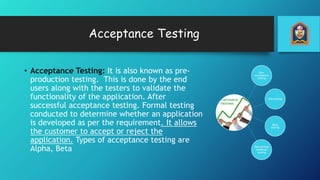 Acceptance Testing
• Acceptance Testing: It is also known as pre-
production testing. This is done by the end
users along with the testers to validate the
functionality of the application. After
successful acceptance testing. Formal testing
conducted to determine whether an application
is developed as per the requirement. It allows
the customer to accept or reject the
application. Types of acceptance testing are
Alpha, Beta
User
acceptance
testing
Alfa testing
Beta
testing
Operational
readiness
testing
 