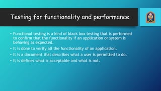 Testing for functionality and performance
• Functional testing is a kind of black box testing that is performed
to confirm that the functionality if an application or system is
behaving as expected.
• It is done to verify all the functionality of an application.
• It is a document that describes what a user is permitted to do.
• It is defines what is acceptable and what is not.
 