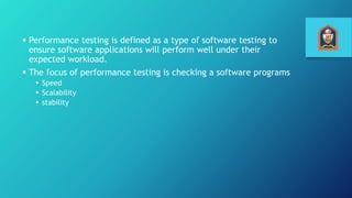  Performance testing is defined as a type of software testing to
ensure software applications will perform well under their
expected workload.
 The focus of performance testing is checking a software programs
 Speed
 Scalability
 stability
 