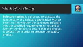 What is Software Testing
Software testing is a process, to evaluate the
functionality of a software application with an
intent to find whether the developed software
met the specified requirements or not and to
identify the defects to ensure that the product
is defect free in order to produce the quality
product.
 