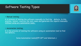 Software Testing Types
• Manual testing :
It is process of testing the software manually to find the defects. In this
process, testers execute the test cases and generate the reports manually
without using any automation tools.
• Automation testing:
It is the process of testing the software using an automation tool to find
the defects.
Some Automation tools(QTP/UFT and Selenium.)
 