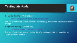 Testing Methods
1. Static Testing : (Verification)
“ Does the product meet its specifications? ”
The set of activities to ensure that s/w correctly implement a specific function
or algo.
2. Dynamic Testing : (Validation)
“Does the product perform as desired ? ”
The set of activities to ensure that the s/w has been build is traceable to
customer requirements.
 