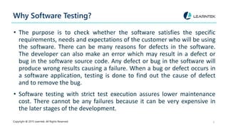 Why Software Testing?
• The purpose is to check whether the software satisfies the specific
requirements, needs and expectations of the customer who will be using
the software. There can be many reasons for defects in the software.
The developer can also make an error which may result in a defect or
bug in the software source code. Any defect or bug in the software will
produce wrong results causing a failure. When a bug or defect occurs in
a software application, testing is done to find out the cause of defect
and to remove the bug.
• Software testing with strict test execution assures lower maintenance
cost. There cannot be any failures because it can be very expensive in
the later stages of the development.
Copyright @ 2015 Learntek. All Rights Reserved. 4
 