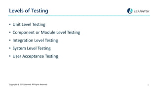 Levels of Testing
• Unit Level Testing
• Component or Module Level Testing
• Integration Level Testing
• System Level Testing
• User Acceptance Testing
Copyright @ 2015 Learntek. All Rights Reserved. 8
 