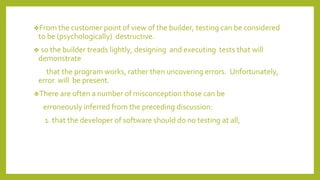 ❖From the customer point of view of the builder, testing can be considered
to be (psychologically) destructive.
❖ so the builder treads lightly, designing and executing tests that will
demonstrate
that the program works, rather then uncovering errors. Unfortunately,
error will be present.
❖There are often a number of misconception those can be
erroneously inferred from the preceding discussion:
1. that the developer of software should do no testing at all,
 