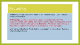 Unit testing
• Unit testing focuses verification effort on the smallest design i.e the software
computer or module.
• Unit testing is usually an automated process and performed within the
programmers IDE. Unit testing is an action used to validate that separate units of
source code remains working properly. Example: - A function, method, Loop or
statement in program is working fine. It is executed by the Developer.
• Unit test considerations: The tests that occur as part of unit tests are illustrated
schematically in Figure.
 