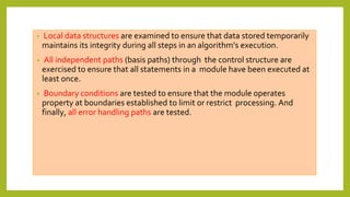 • Local data structures are examined to ensure that data stored temporarily
maintains its integrity during all steps in an algorithm’s execution.
• All independent paths (basis paths) through the control structure are
exercised to ensure that all statements in a module have been executed at
least once.
• Boundary conditions are tested to ensure that the module operates
property at boundaries established to limit or restrict processing. And
finally, all error handling paths are tested.
 