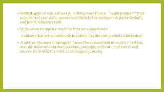 • In most applications a driver is nothing more than a “main program” that
accepts test case data, passes such data to the component (to be tested),
and prints relevant result.
• Stubs serve to replace modules that are subordinate
modules that are subordinate to (called by) the component to be tested.
• A stub or “dummy subprogram” uses the subordinate module’s interface,
may do minimal data manipulation, provides verification of entry, and
returns control to the module undergoing testing.
 