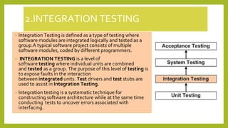 2.INTEGRATION TESTING
• Integration Testing is defined as a type of testing where
software modules are integrated logically and tested as a
group.A typical software project consists of multiple
software modules, coded by different programmers.
• INTEGRATION TESTING is a level of
software testing where individual units are combined
and tested as a group. The purpose of this level of testing is
to expose faults in the interaction
between integrated units. Test drivers and test stubs are
used to assist in Integration Testing.
• Integration testing is a systematic technique for
constructing software architecture while at the same time
conducting tests to uncover errors associated with
interfacing.
 