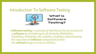Introduction To Software Testing
• Software testing is a process of identifying the correctness of
a software by considering its all attributes (Reliability,
Scalability, Portability, Re-usability, Usability) and evaluating
the execution of software components to find
the software bugs or errors or defects.
 