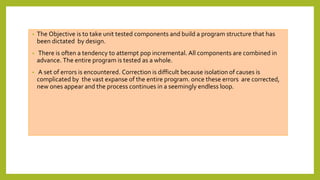 • The Objective is to take unit tested components and build a program structure that has
been dictated by design.
• There is often a tendency to attempt pop incremental. All components are combined in
advance. The entire program is tested as a whole.
• A set of errors is encountered. Correction is difficult because isolation of causes is
complicated by the vast expanse of the entire program. once these errors are corrected,
new ones appear and the process continues in a seemingly endless loop.
 