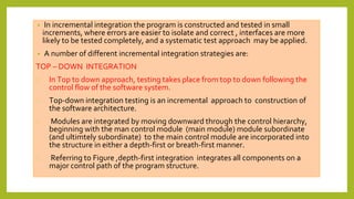 • In incremental integration the program is constructed and tested in small
increments, where errors are easier to isolate and correct , interfaces are more
likely to be tested completely, and a systematic test approach may be applied.
• A number of different incremental integration strategies are:
TOP – DOWN INTEGRATION
⮚ In Top to down approach, testing takes place from top to down following the
control flow of the software system.
⮚ Top-down integration testing is an incremental approach to construction of
the software architecture.
⮚ Modules are integrated by moving downward through the control hierarchy,
beginning with the man control module (main module) module subordinate
(and ultimtely subordinate) to the main control module are incorporated into
the structure in either a depth-first or breath-first manner.
⮚ Referring to Figure ,depth-first integration integrates all components on a
major control path of the program structure.
 