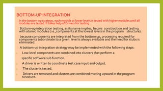 BOTTOM-UP INTEGRATION
⮚ In the bottom-up strategy, each module at lower levels is tested with higher modules until all
modules are tested. It takes help of Drivers for testing
⮚ Bottom-up integration testing, as its name implies, begins construction and testing
with atomic modules (i.e.,components at the lowest levels in the program structure).
⮚ because components are integrated from the bottom up, processing required for
components subordinate to a given level is always available and the need for stubs is
eliminated.
⮚ A bottom-up integration strategy may be implemented with the following steps:
1. Low-level components are combined into clusters that perform a
specific software sub function.
2. A driver is written to coordinate test case input and output.
3. The cluster is tested.
4. Drivers are removed and clusters are combined moving upward in the program
structure.
 