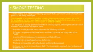 4.SMOKE TESTING
• Smoke testing is an integration testing approach that is commonly used when software
products are being developed.
• For example: In a project for the first release, Development team releases the build
for testing and the test team tests the build. Testing the build for the very first time is
to accept or reject the build. This we call it as Smoke Testing.
• It is designed as pacing mechanism for time-critical projects, allowing the software team
to assess its project on a frequent basis.
• The smoke testing approach encompasses the following activities.
1. Software components that have been translated into code are integrated into a
“build”.
2. A series of tests is designed to expose errors that will keep
the build from properly performing its function.
3. The build is integrated with other builds and the entire product
(in its current form) is smoke tested daily. The integration approach may be top down
or bottom up.
 