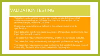 VALIDATION TESTING
1. Validation can be defined in many ways, but a simple definition is that
validation succeeds when software functions in a manner that can be
reasonably expected by the customer.
2. Reasonable expectations are defined in the software requirements
specification.
3. Input data rates may be increased by an order of magnitude to determine how
input functions will respond.
4. Test cases that require maximum memory or other resources are executed.
5. Test cases that may cause memory management problems are designed.
6. Test cases that may cause excessive hunting for disk-resident data are created
Essentially, the tester attempts to overwhelm the program.
 