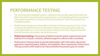 PERFORMANCE TESTING
1. For real-time and embedded systems , software that provides required function but
does not conform to performance requirements is unacceptable performance testing
is designed to test the run-time performance of software within the context of an
integrated system.
2. Performance testing occurs throughout all steps in the testing process. Even at the
unit level, the performance of an individual module may be assessed as tests are
conducted however, it is not until all system elements are fully integrated that the
true performance of a system can be ascertained.
3. Performance testing is the process of determining the speed, responsiveness and
stability of a computer, network, software program or device under a workload.
4. Performance Testing is done to provide stakeholders with information about their
application regarding speed, stability, and scalability. More importantly, Performance
Testing uncovers what needs to be improved before the product goes to market.
 