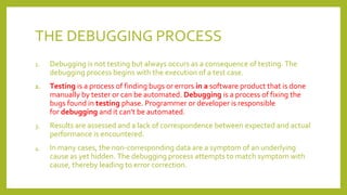 THE DEBUGGING PROCESS
1. Debugging is not testing but always occurs as a consequence of testing. The
debugging process begins with the execution of a test case.
2. Testing is a process of finding bugs or errors in a software product that is done
manually by tester or can be automated. Debugging is a process of fixing the
bugs found in testing phase. Programmer or developer is responsible
for debugging and it can't be automated.
3. Results are assessed and a lack of correspondence between expected and actual
performance is encountered.
4. In many cases, the non-corresponding data are a symptom of an underlying
cause as yet hidden. The debugging process attempts to match symptom with
cause, thereby leading to error correction.
 