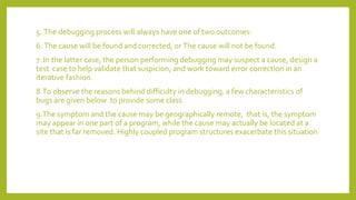 5. The debugging process will always have one of two outcomes:
6. The cause will be found and corrected, or The cause will not be found.
7. In the latter case, the person performing debugging may suspect a cause, design a
test case to help validate that suspicion, and work toward error correction in an
iterative fashion.
8.To observe the reasons behind difficulty in debugging, a few characteristics of
bugs are given below to provide some class
9.The symptom and the cause may be geographically remote, that is, the symptom
may appear in one part of a program, while the cause may actually be located at a
site that is far removed. Highly coupled program structures exacerbate this situation
 