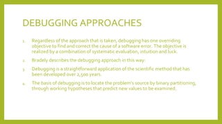 DEBUGGING APPROACHES
1. Regardless of the approach that is taken, debugging has one overriding
objective to find and correct the cause of a software error. The objective is
realized by a combination of systematic evaluation, intuition and luck.
2. Bradely describes the debugging approach in this way:
3. Debugging is a straightforward application of the scientific method that has
been developed over 2,500 years.
4. The basis of debugging is to locate the problem’s source by binary partitioning,
through working hypotheses that predict new values to be examined.
 