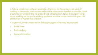 5. Take a simple non-software example: A lamp in my house does not work. If
nothing in the works, the cause must be in the main circuit breaker or outside; I look
around to see whether the neighbourhood is blacked out. I plug the suspect lamp
into a working socket and a working appliance into the suspect circuit.so goes the
alternation of hypothesis and test.
• In general ,three categories for debugging approaches may be proposed
1. Brute force
2. Backtracking
3. Cause elimination
 
