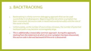 2. BACKTRACKING
1. Backtracking is a fairly common debugging approach that can be used
successfully in small programs. Beginning at the site where a symptom has
been uncovered, the source code is traced backward(manually) until the site of
the cause is found.
2. Unfortunately, as the number of source lines increases, the number of potential
backward paths may become unmanageably large.
3. This is additionally a reasonably common approach. during this approach,
starting from the statement at which an error symptom has been discovered,
the source code is derived backward till the error is discovered.
 