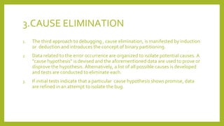 3.CAUSE ELIMINATION
1. The third approach to debugging , cause elimination, is manifested by induction
or deduction and introduces the concept of binary partitioning.
2. Data related to the error occurrence are organized to isolate potential causes. A
“cause hypothesis” is devised and the aforementioned data are used to prove or
disprove the hypothesis. Alternatively, a list of all possible causes is developed
and tests are conducted to eliminate each.
3. If initial tests indicate that a particular cause hypothesis shows promise, data
are refined in an attempt to isolate the bug.
 