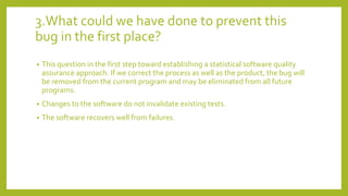 3.What could we have done to prevent this
bug in the first place?
• This question in the first step toward establishing a statistical software quality
assurance approach. If we correct the process as well as the product, the bug will
be removed from the current program and may be eliminated from all future
programs.
• Changes to the software do not invalidate existing tests.
• The software recovers well from failures.
 