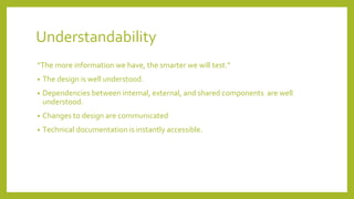 Understandability
“The more information we have, the smarter we will test.”
• The design is well understood.
• Dependencies between internal, external, and shared components are well
understood.
• Changes to design are communicated
• Technical documentation is instantly accessible.
 