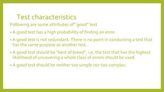 Test characteristics
Following are some attributes of” good” test
• A good test has a high probability of finding an error.
• A good test is not redundant. There is no point in conducting a test that
has the same purpose as another test.
• A good test should be “best of breed”, i.e. the test that has the highest
likelihood of uncovering a whole class of errors should be used.
• A good test should be neither too simple nor too complex.
 