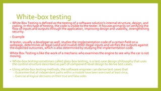 White-box testing
• White Box Testing is defined as the testing of a software solution's internal structure, design, and
coding. In this type of testing, the code is visible to the tester. It focuses primarily on verifying the
flow of inputs and outputs through the application, improving design and usability, strengthening
security.
• Example
A tester, usually a developer as well, studies the implementation code of a certain field on a
webpage, determines all legal (valid and invalid) AND illegal inputs and verifies the outputs against
the expected outcomes, which is also determined by studying the implementation code.
White Box Testing is like the work of a mechanic who examines the engine to see why the car is not
moving.
• White-box testing sometimes called glass-box testing, is a test case design philosophy that uses
the control structure described as part of component-level design to derive test cases.
• Using white-box testing methods, the software engineer can derive test cases that
o Guarantee that all independent paths within a module have been exercised at least once,
o Exercise all logical decisions on their true and false sides
 