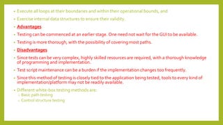 • Execute all loops at their boundaries and within their operational bounds, and
• Exercise internal data structures to ensure their validity.
• Advantages
• Testing can be commenced at an earlier stage. One need not wait for the GUI to be available.
• Testing is more thorough, with the possibility of covering most paths.
• Disadvantages
• Since tests can be very complex, highly skilled resources are required, with a thorough knowledge
of programming and implementation.
• Test script maintenance can be a burden if the implementation changes too frequently.
• Since this method of testing is closely tied to the application being tested, tools to every kind of
implementation/platform may not be readily available.
• Different white-box testing methods are:
o Basic path testing
o Control structure testing
 