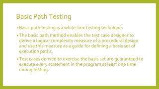 Basic Path Testing
• Basic path testing is a white-box testing technique.
• The basic path method enables the test case designer to
derive a logical complexity measure of a procedural design
and use this measure as a guide for defining a basis set of
execution paths.
• Test cases derived to exercise the basis set are guaranteed to
execute every statement in the program at least one time
during testing.
 