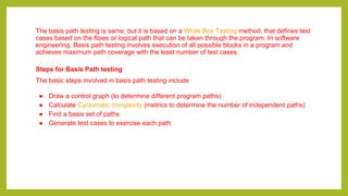 The basis path testing is same, but it is based on a White Box Testing method, that defines test
cases based on the flows or logical path that can be taken through the program. In software
engineering, Basis path testing involves execution of all possible blocks in a program and
achieves maximum path coverage with the least number of test cases.
Steps for Basis Path testing
The basic steps involved in basis path testing include
● Draw a control graph (to determine different program paths)
● Calculate Cyclomatic complexity (metrics to determine the number of independent paths)
● Find a basis set of paths
● Generate test cases to exercise each path
 