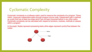 Cyclomatic Complexity
Cyclomatic complexity is a software metric used to measure the complexity of a program. These
metric, measures independent paths through program source code. Independent path is defined
as a path that has at least one edge which has not been traversed before in any other paths.
Cyclomatic complexity can be calculated with respect to functions, modules, methods or classes
within a program.
In the graph, Nodes represent processing tasks while edges represent control flow between the
nodes.
 