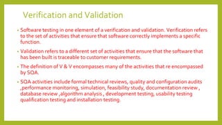 Verification and Validation
• Software testing in one element of a verification and validation. Verification refers
to the set of activities that ensure that software correctly implements a specific
function.
• Validation refers to a different set of activities that ensure that the software that
has been built is traceable to customer requirements.
• The definition of V & V encompasses many of the activities that re encompassed
by SQA.
• SQA activities include formal technical reviews, quality and configuration audits
,performance monitoring, simulation, feasibility study, documentation review ,
database review ,algorithm analysis , development testing, usability testing
qualification testing and installation testing.
 