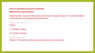 How to Calculate Cyclomatic Complexity
Mathematical representation:
Mathematically, it is set of independent paths through the graph diagram. The Code complexity
of the program can be defined using the formula -
V(G) = E - N + 2
Where,
E - Number of edges
N - Number of Nodes
V (G) = P + 1
Where P = Number of predicate nodes (node that contains condition)
 