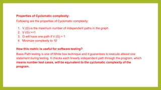 Properties of Cyclomatic complexity:
Following are the properties of Cyclomatic complexity:
1. V (G) is the maximum number of independent paths in the graph
2. V (G) >=1
3. G will have one path if V (G) = 1
4. Minimize complexity to 10
How this metric is useful for software testing?
Basis Path testing is one of White box technique and it guarantees to execute atleast one
statement during testing. It checks each linearly independent path through the program, which
means number test cases, will be equivalent to the cyclomatic complexity of the
program.
 