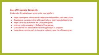Uses of Cyclomatic Complexity:
Cyclomatic Complexity can prove to be very helpful in
● Helps developers and testers to determine independent path executions
● Developers can assure that all the paths have been tested atleast once
● Helps us to focus more on the uncovered paths
● Improve code coverage in Software Engineering
● Evaluate the risk associated with the application or program
● Using these metrics early in the cycle reduces more risk of the program
 