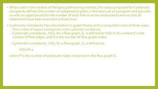 • When used in the context of the basis path testing method, the value computed for Cyclomatic
complexity defines the number of independent paths in the basis set of a program and provides
us with an upper bound for the number of tests that must be conducted to ensure that all
statements have been executed at least once.
• Cyclomatic complexity has a foundation in graph theory and is computed in one of three ways:
o The number of regions corresponds to the cyclomatic complexity.
o Cyclomatic complexity, V(G), for a flow graph, G, is defined as V(G)=E-N+2 where E is the
number of flow edges, and N is the number of flow graph nodes.
o Cyclomatic complexity, V(G), for a flow graph, G, is defined as:
V(G)=P+1
where P is the number of predicate nodes contained in the flow graph G.
 