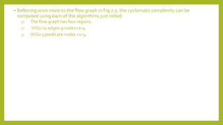 • Referring once more to the flow graph in Fig.7.2, the cyclomatic complexity can be
computed using each of the algorithms just noted:
1) The flow graph has four regions.
2) V(G)=11 edges-9 nodes+2=4
3) V(G)=3 predicate nodes +1=4.
 