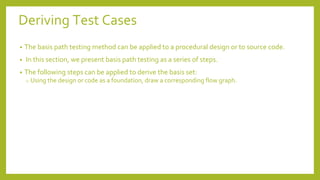 Deriving Test Cases
• The basis path testing method can be applied to a procedural design or to source code.
• In this section, we present basis path testing as a series of steps.
• The following steps can be applied to derive the basis set:
o Using the design or code as a foundation, draw a corresponding flow graph.
 
