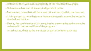 oDetermine the Cyclomatic complexity of the resultant flow graph.
oDetermine a basis set of linearly independent paths.
oPrepare test cases that will force execution of each path in the basis set.
• It is important to note that some independent paths cannot be tested in
stand-alone fashion.
• That is, the combination of data required to traverse the path cannot be
archieved in the normal flow of the program.
In such cases, these paths are tested as part of another path test.
 